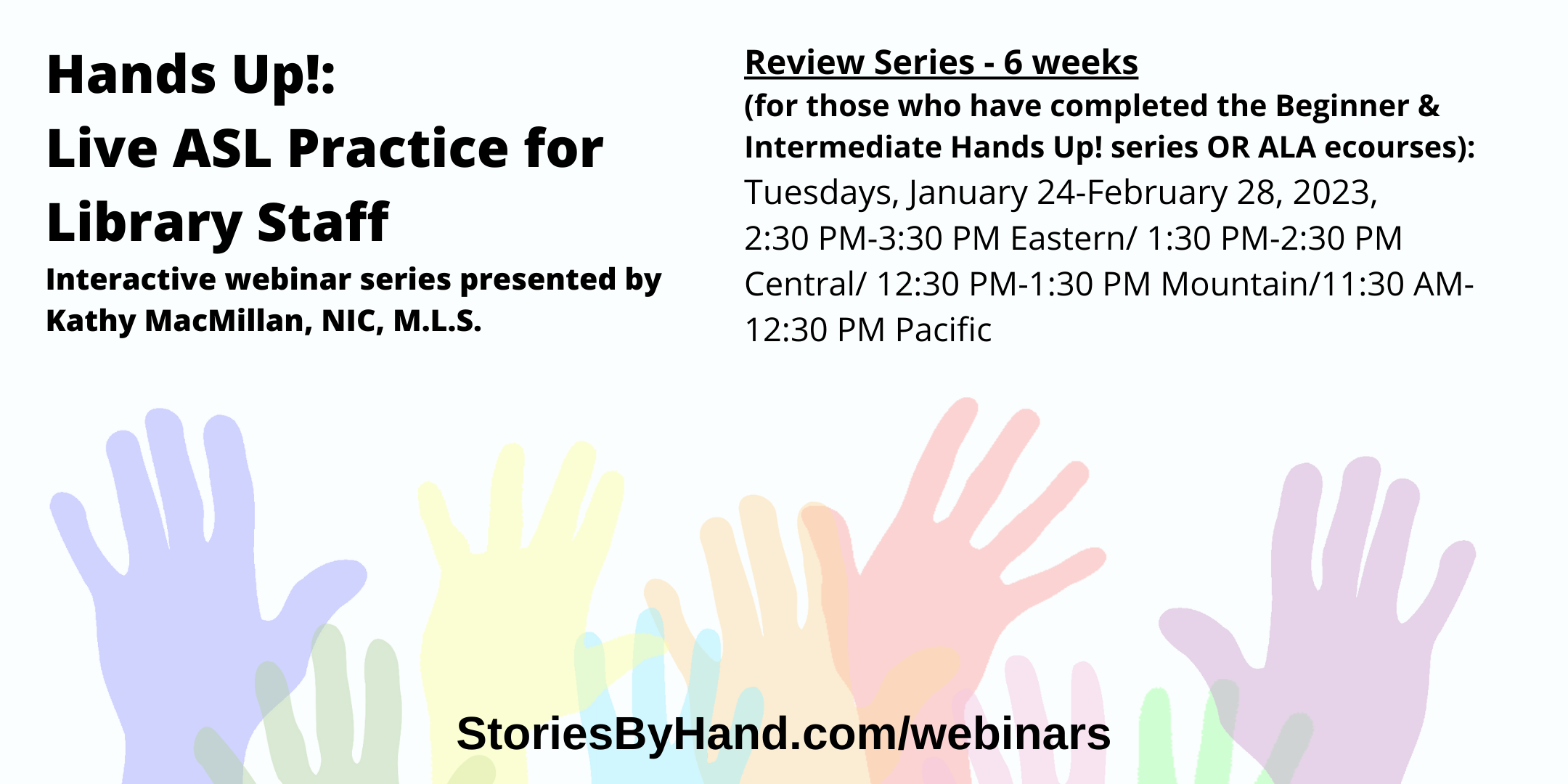 Hands Up!: Live ASL Practice for Library Staff | Interactive webinar series presented by 
Kathy MacMillan, NIC, M.L.S. | Review Series - 6 weeks
(for those who have completed the Beginner & Intermediate Hands Up! series OR ALA ecourses): Tuesdays, January 24-February 28, 2023, 2:30 PM-3:30 PM Eastern/ 1:30 PM-2:30 PM Central/ 12:30 PM-1:30 PM Mountain/11:30 AM-12:30 PM Pacific | StoriesByHand.com/webinars | Words appear over a drawing of upraised hands in bright pastel colors against a white background.