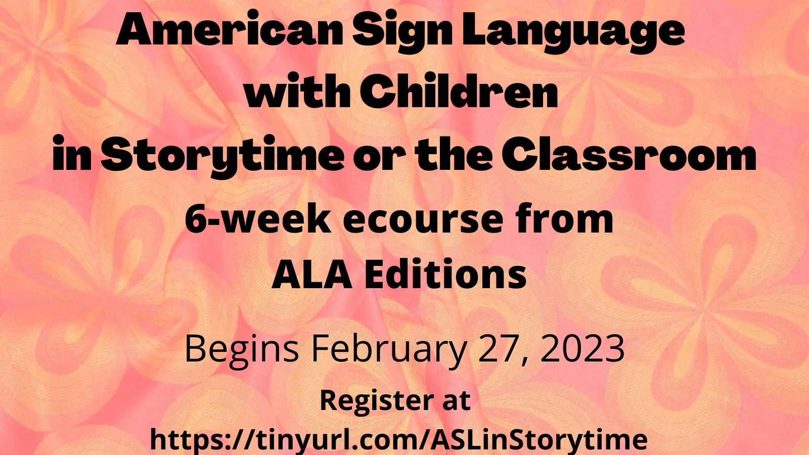 text appears against an orange flowered background and reads: American Sign Language with Children in Storytime or the Classroom. 6-week ecourse from ALA Editions. Begins February 27, 2023. Register at https://tinyurl.com/ASLinStorytime 