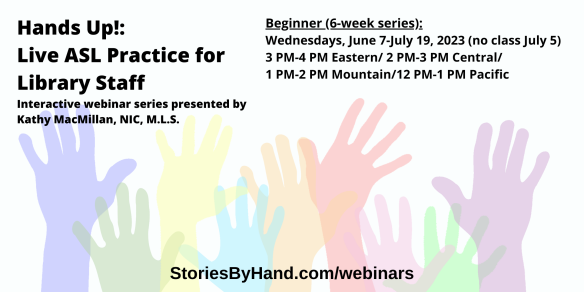 Hands Up!: Live ASL Practice for Library Staff | Interactive webinar series presented by Kathy MacMillan, NIC, M.L.S. | Hands Up! Live ASL Practice for Library Staff (Beginner) Wednesdays, June 7-July 19, 2023 (no class July 5) 3 PM-4 PM Eastern/2 PM-3 PM Central/1 PM-2 PM Mountain/12 PM-1 PM Pacific| StoriesByHand.com/webinars | Words appear over a drawing of upraised hands in bright pastel colors against a white background.