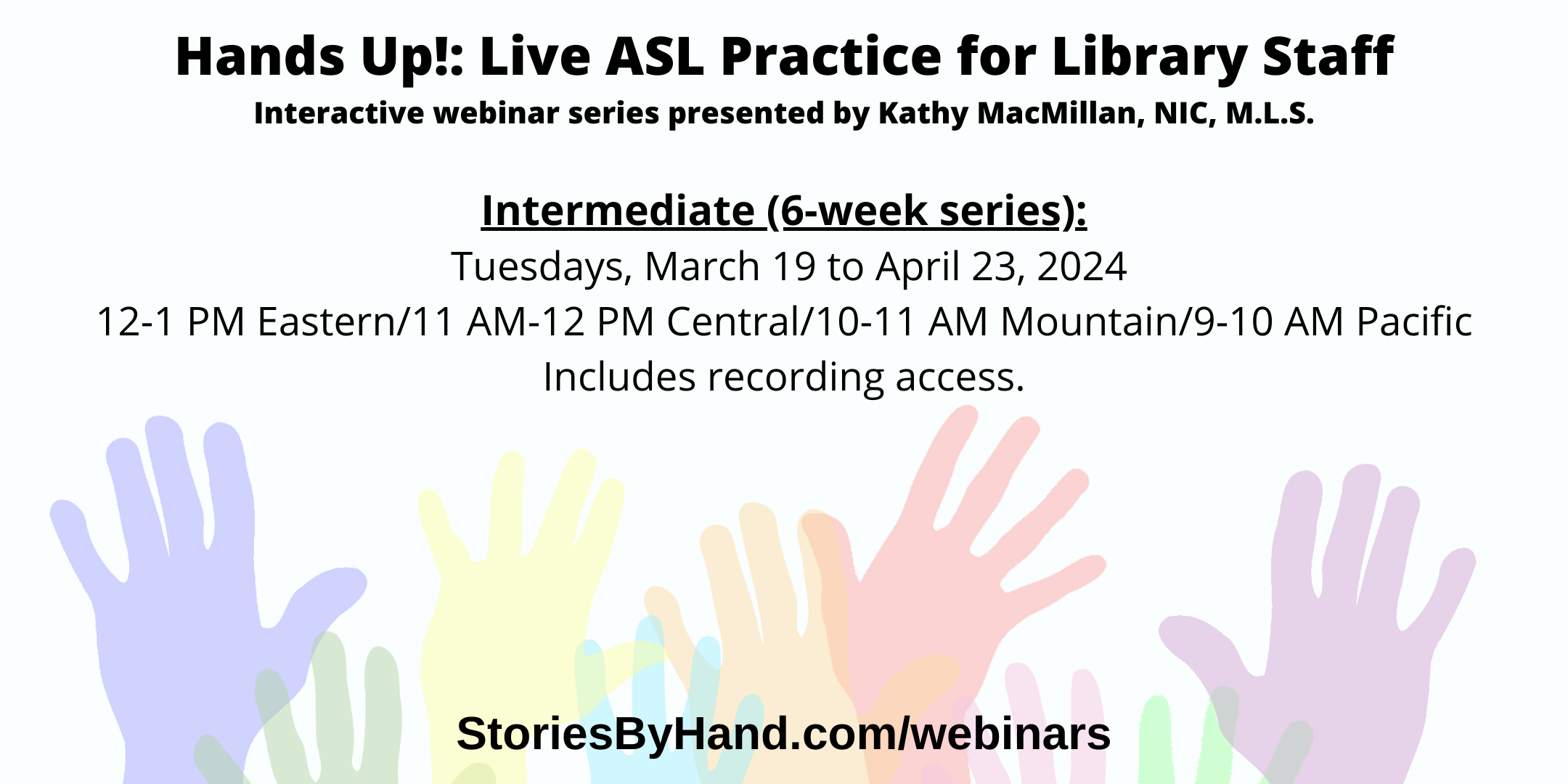 Text appears against a background of colorful hands: Hands Up: Live ASL Practice for Library Staff. Interactive webinar series presented by Kathy MacMillan, NIC, M.L.S. Intermediate (6 week series): Tuesdays, March 19 to April 23, 2024 12-1 PM Eastern/11 AM-12 PM Central/10-11 AM Mountain/9-10 AM Pacific. Includes recording access. StoriesByHand.com/webinars.