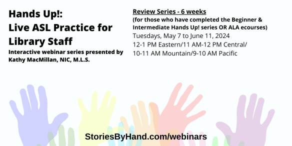 Text appears against a background of colorful hands: Hands Up: Live ASL Practice for Library Staff. Interactive webinar series presented by Kathy MacMillan, NIC, M.L.S. Review Series (6 week series): Tuesdays, May 7 to June 11, 2024 12-1 PM Eastern/11 AM-12 PM Central/10-11 AM Mountain/9-10 AM Pacific. Includes recording access. StoriesByHand.com/webinars. 