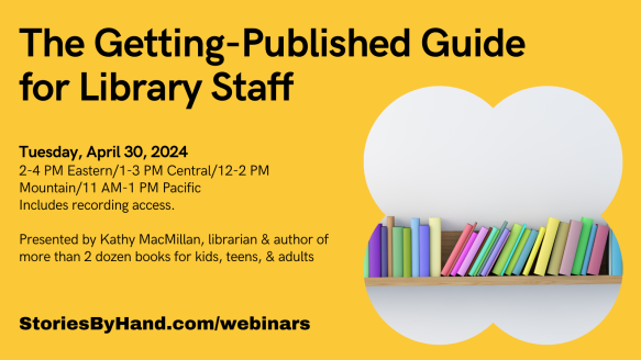 Graphic shows a bookshelf full of colorful books. Text reads: The Getting-Published Guide for Library Staff. Tuesday, April 30, 2024. 2-4 PM Eastern/1-3 PM Central/12-2 PM Mountain/11 AM-1 PM Pacific. Includes recording access. Presented by Kathy MacMillan, librarian & author of more than 2 dozen books for kids, teens, & adults. StoriesByhand.com/webinars.